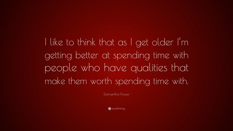 Samantha Power Quote: “I like to think that as I get older I’m getting better at spending time with people who have qualities that make them worth spending time with.”