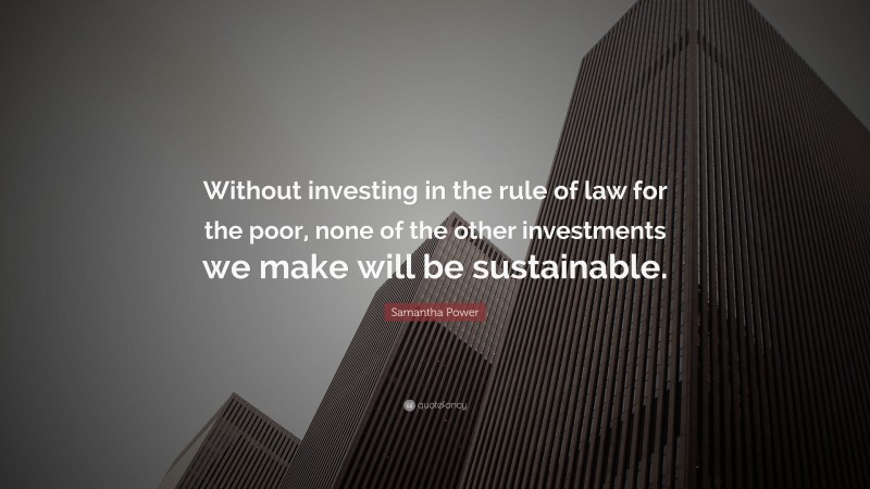Samantha Power Quote: “Without investing in the rule of law for the poor, none of the other investments we make will be sustainable.”