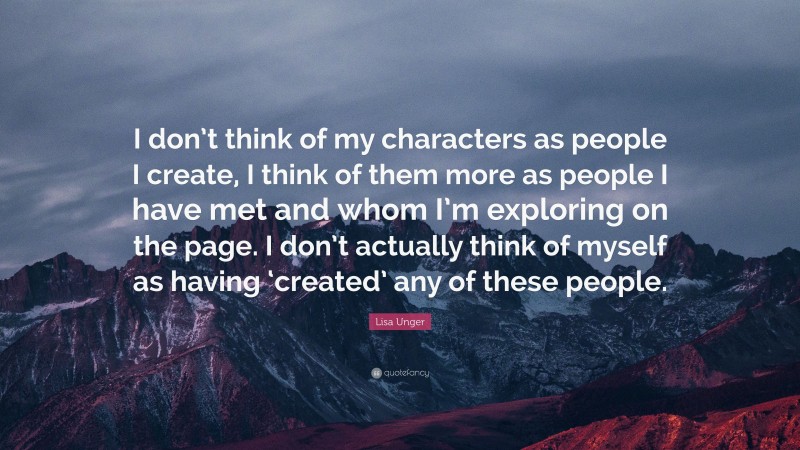 Lisa Unger Quote: “I don’t think of my characters as people I create, I think of them more as people I have met and whom I’m exploring on the page. I don’t actually think of myself as having ‘created’ any of these people.”