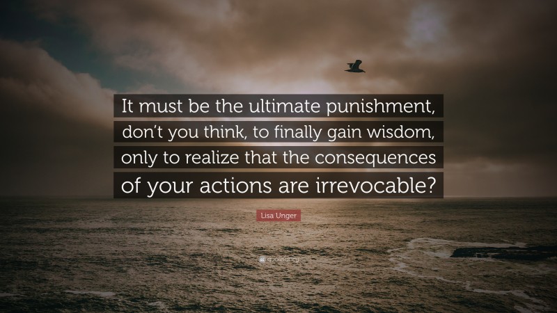 Lisa Unger Quote: “It must be the ultimate punishment, don’t you think, to finally gain wisdom, only to realize that the consequences of your actions are irrevocable?”