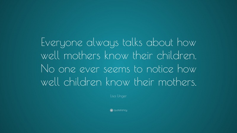 Lisa Unger Quote: “Everyone always talks about how well mothers know their children. No one ever seems to notice how well children know their mothers.”