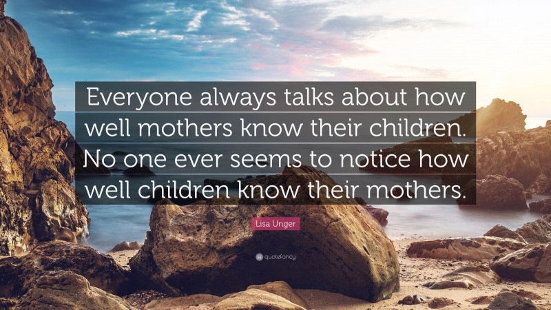 Lisa Unger Quote: “Everyone always talks about how well mothers know their children. No one ever seems to notice how well children know their mothers.”