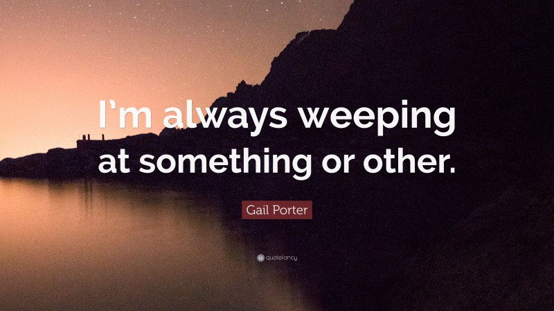 Gail Porter Quote: “I’m always weeping at something or other.”