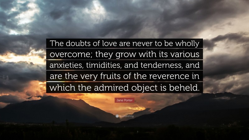 Jane Porter Quote: “The doubts of love are never to be wholly overcome; they grow with its various anxieties, timidities, and tenderness, and are the very fruits of the reverence in which the admired object is beheld.”