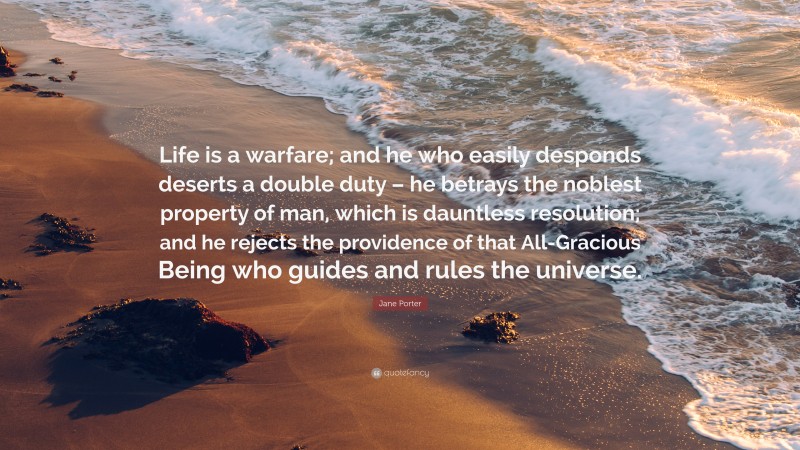 Jane Porter Quote: “Life is a warfare; and he who easily desponds deserts a double duty – he betrays the noblest property of man, which is dauntless resolution; and he rejects the providence of that All-Gracious Being who guides and rules the universe.”