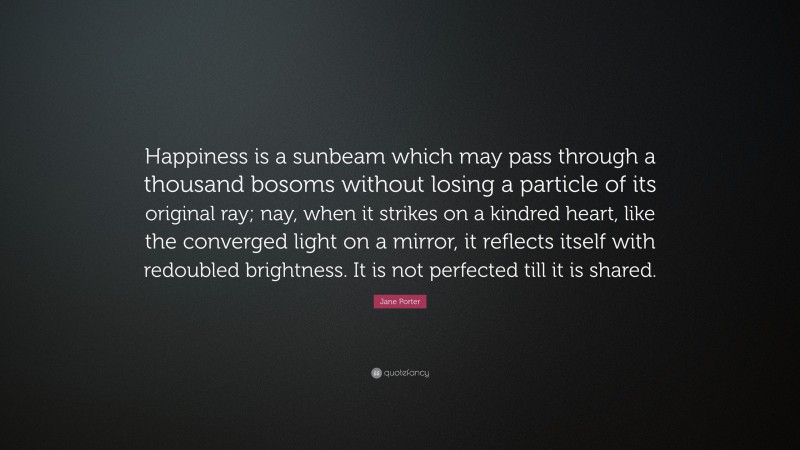 Jane Porter Quote: “Happiness is a sunbeam which may pass through a thousand bosoms without losing a particle of its original ray; nay, when it strikes on a kindred heart, like the converged light on a mirror, it reflects itself with redoubled brightness. It is not perfected till it is shared.”