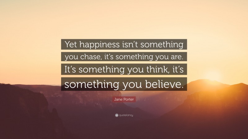 Jane Porter Quote: “Yet happiness isn’t something you chase, it’s something you are. It’s something you think, it’s something you believe.”