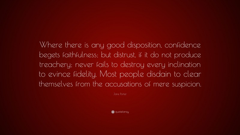 Jane Porter Quote: “Where there is any good disposition, confidence begets faithfulness; but distrust, if it do not produce treachery; never fails to destroy every inclination to evince fidelity. Most people disdain to clear themselves from the accusations of mere suspicion.”