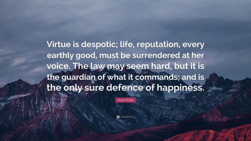 Jane Porter Quote: “Virtue is despotic; life, reputation, every earthly good, must be surrendered at her voice. The law may seem hard, but it is the guardian of what it commands; and is the only sure defence of happiness.”