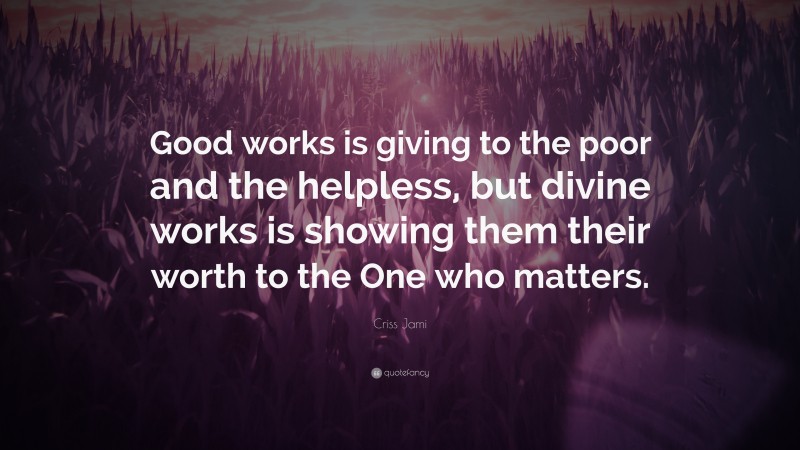 Criss Jami Quote: “Good works is giving to the poor and the helpless, but divine works is showing them their worth to the One who matters.”