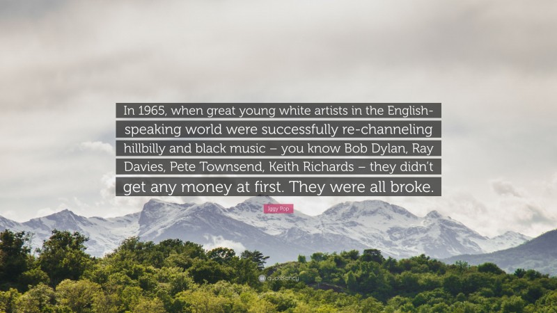 Iggy Pop Quote: “In 1965, when great young white artists in the English-speaking world were successfully re-channeling hillbilly and black music – you know Bob Dylan, Ray Davies, Pete Townsend, Keith Richards – they didn’t get any money at first. They were all broke.”
