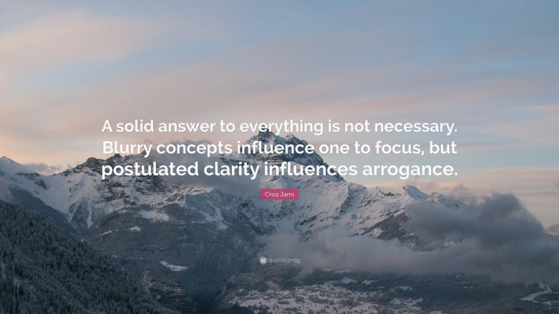 Criss Jami Quote: “A solid answer to everything is not necessary. Blurry concepts influence one to focus, but postulated clarity influences arrogance.”