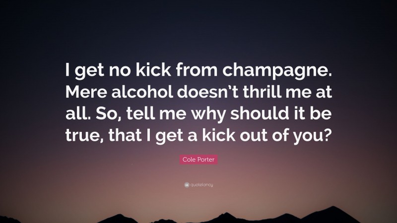 Cole Porter Quote: “I get no kick from champagne. Mere alcohol doesn’t thrill me at all. So, tell me why should it be true, that I get a kick out of you?”