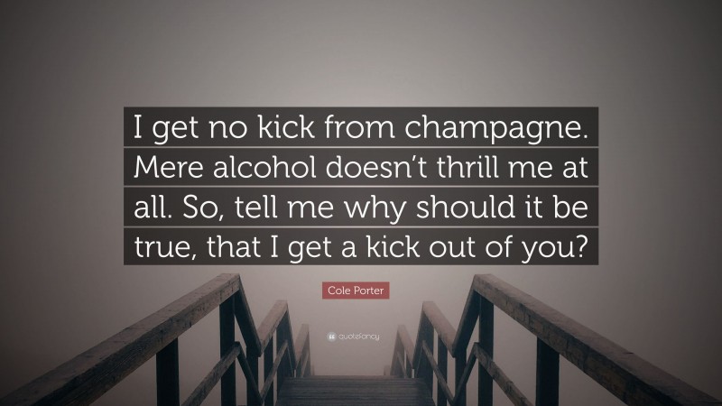 Cole Porter Quote: “I get no kick from champagne. Mere alcohol doesn’t thrill me at all. So, tell me why should it be true, that I get a kick out of you?”