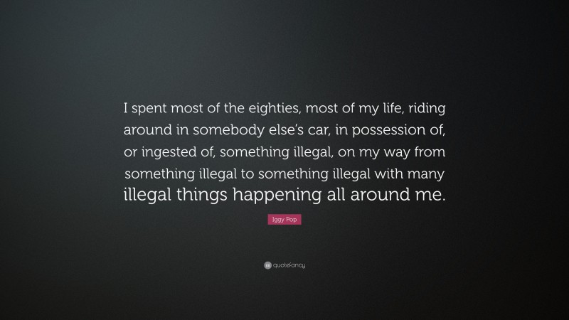 Iggy Pop Quote: “I spent most of the eighties, most of my life, riding around in somebody else’s car, in possession of, or ingested of, something illegal, on my way from something illegal to something illegal with many illegal things happening all around me.”
