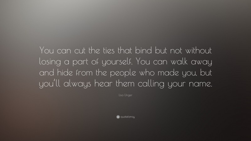 Lisa Unger Quote: “You can cut the ties that bind but not without losing a part of yourself. You can walk away and hide from the people who made you, but you’ll always hear them calling your name.”