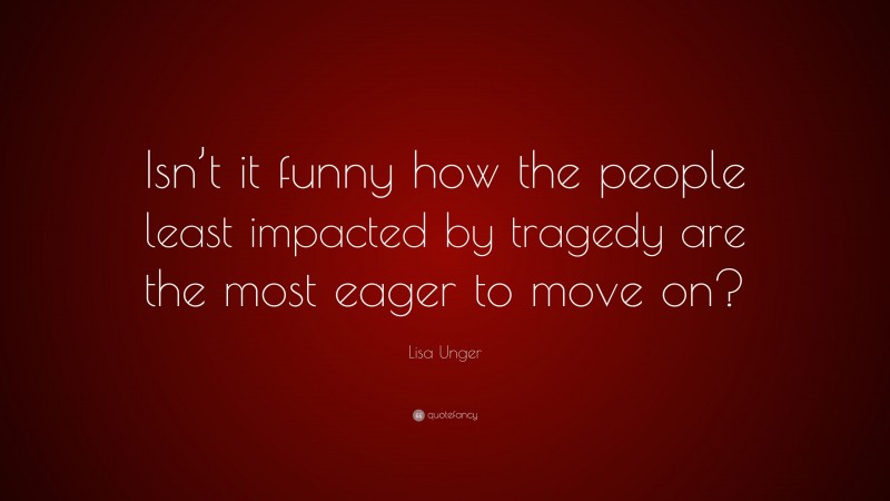 Lisa Unger Quote: “Isn’t it funny how the people least impacted by tragedy are the most eager to move on?”