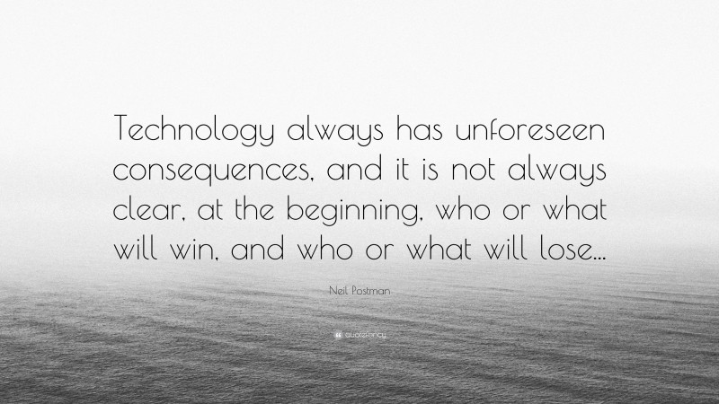 Neil Postman Quote: “Technology always has unforeseen consequences, and it is not always clear, at the beginning, who or what will win, and who or what will lose...”