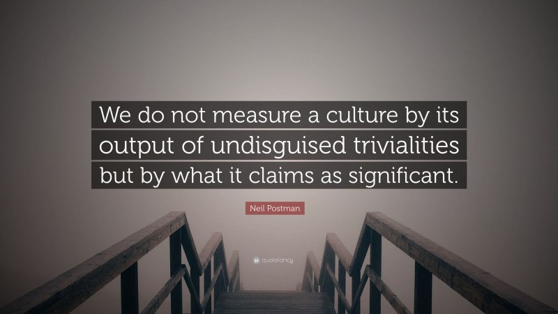 Neil Postman Quote: “We do not measure a culture by its output of undisguised trivialities but by what it claims as significant.”