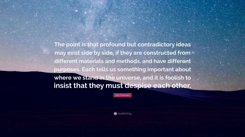 Neil Postman Quote: “The point is that profound but contradictory ideas may exist side by side, if they are constructed from different materials and methods. and have different purposes. Each tells us something important about where we stand in the universe, and it is foolish to insist that they must despise each other.”