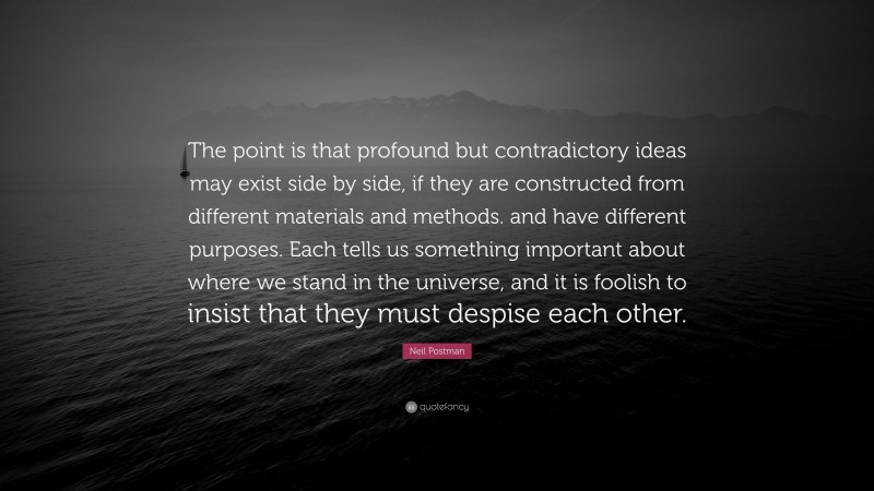 Neil Postman Quote: “The point is that profound but contradictory ideas may exist side by side, if they are constructed from different materials and methods. and have different purposes. Each tells us something important about where we stand in the universe, and it is foolish to insist that they must despise each other.”