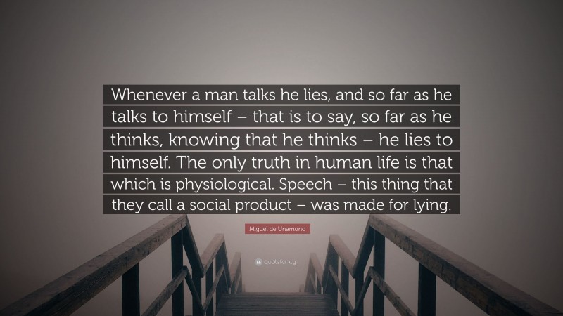 Miguel de Unamuno Quote: “Whenever a man talks he lies, and so far as he talks to himself – that is to say, so far as he thinks, knowing that he thinks – he lies to himself. The only truth in human life is that which is physiological. Speech – this thing that they call a social product – was made for lying.”