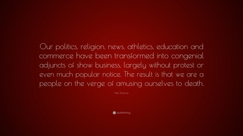 Neil Postman Quote: “Our politics, religion, news, athletics, education and commerce have been transformed into congenial adjuncts of show business, largely without protest or even much popular notice. The result is that we are a people on the verge of amusing ourselves to death.”