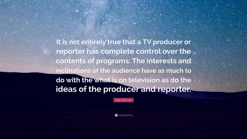 Neil Postman Quote: “It is not entirely true that a TV producer or reporter has complete control over the contents of programs. The interests and inclinations of the audience have as much to do with the what is on television as do the ideas of the producer and reporter.”