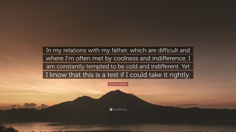 Evelyn Underhill Quote: “In my relations with my father, which are difficult and where I’m often met by coolness and indifference, I am constantly tempted to be cold and indifferent. Yet I know that this is a test if I could take it rightly.”