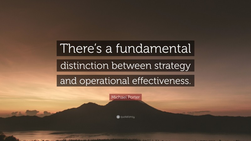 Michael Porter Quote: “There’s a fundamental distinction between strategy and operational effectiveness.”