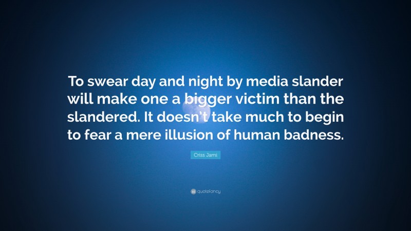 Criss Jami Quote: “To swear day and night by media slander will make one a bigger victim than the slandered. It doesn’t take much to begin to fear a mere illusion of human badness.”
