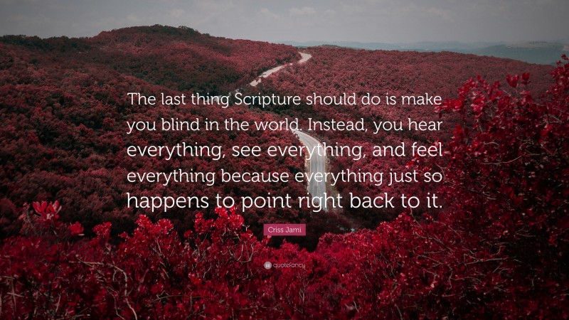 Criss Jami Quote: “The last thing Scripture should do is make you blind in the world. Instead, you hear everything, see everything, and feel everything because everything just so happens to point right back to it.”