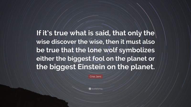 Criss Jami Quote: “If it’s true what is said, that only the wise discover the wise, then it must also be true that the lone wolf symbolizes either the biggest fool on the planet or the biggest Einstein on the planet.”