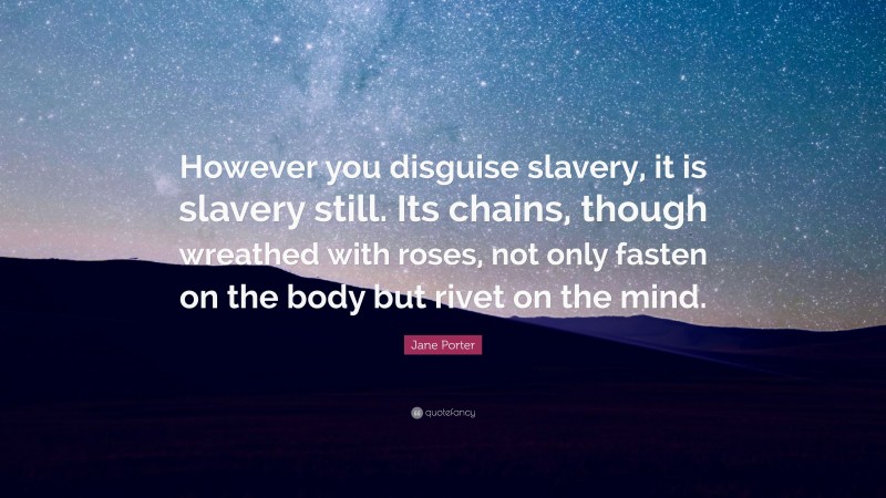 Jane Porter Quote: “However you disguise slavery, it is slavery still. Its chains, though wreathed with roses, not only fasten on the body but rivet on the mind.”
