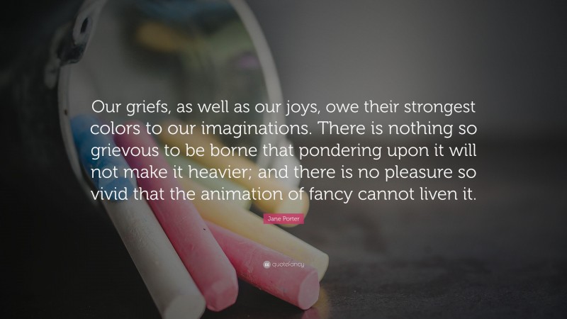 Jane Porter Quote: “Our griefs, as well as our joys, owe their strongest colors to our imaginations. There is nothing so grievous to be borne that pondering upon it will not make it heavier; and there is no pleasure so vivid that the animation of fancy cannot liven it.”