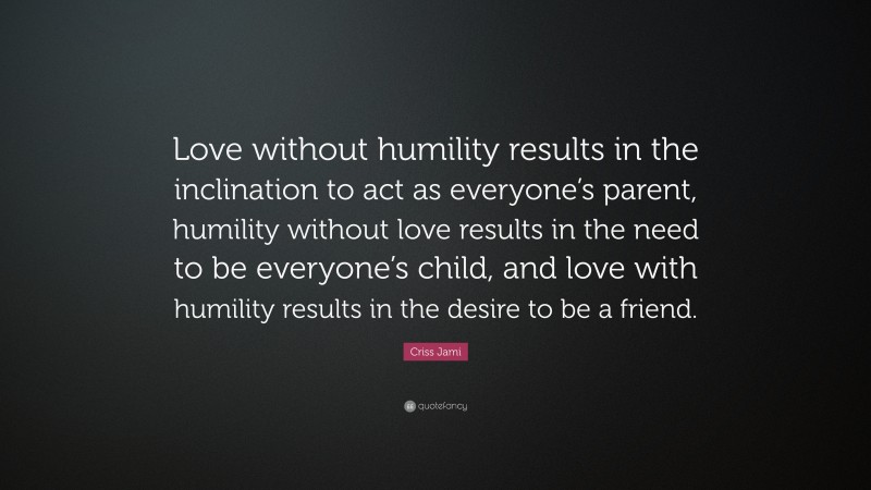 Criss Jami Quote: “Love without humility results in the inclination to act as everyone’s parent, humility without love results in the need to be everyone’s child, and love with humility results in the desire to be a friend.”