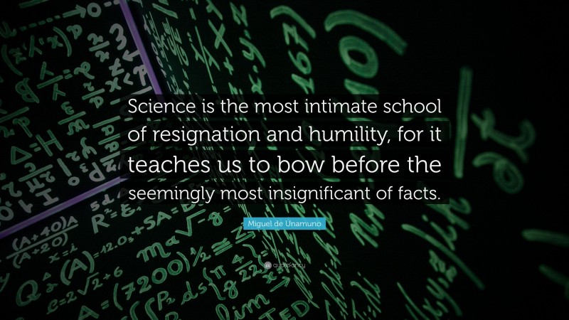 Miguel de Unamuno Quote: “Science is the most intimate school of resignation and humility, for it teaches us to bow before the seemingly most insignificant of facts.”