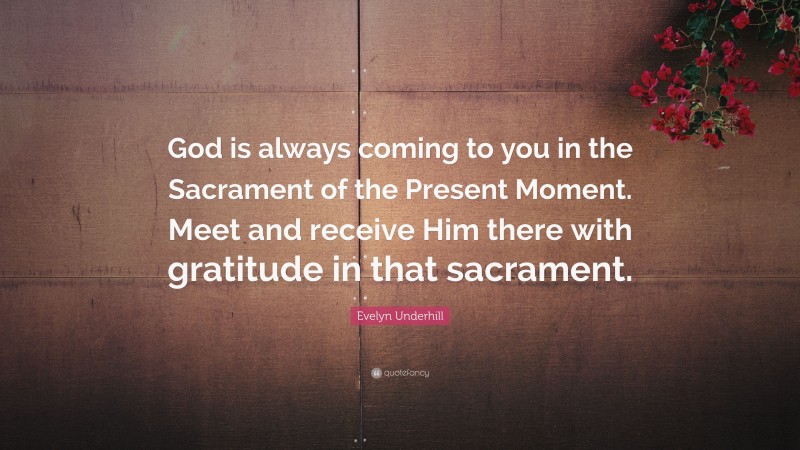 Evelyn Underhill Quote: “God is always coming to you in the Sacrament of the Present Moment. Meet and receive Him there with gratitude in that sacrament.”