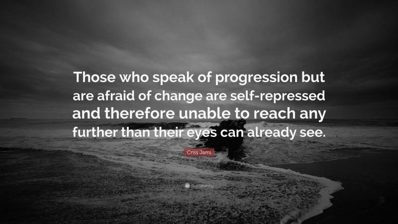 Criss Jami Quote: “Those who speak of progression but are afraid of change are self-repressed and therefore unable to reach any further than their eyes can already see.”