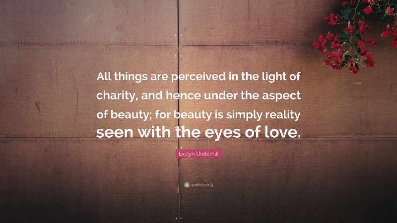 Evelyn Underhill Quote: “All things are perceived in the light of charity, and hence under the aspect of beauty; for beauty is simply reality seen with the eyes of love.”