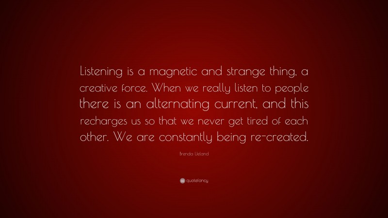 Brenda Ueland Quote: “Listening is a magnetic and strange thing, a creative force. When we really listen to people there is an alternating current, and this recharges us so that we never get tired of each other. We are constantly being re-created.”