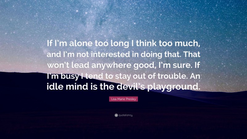 Lisa Marie Presley Quote: “If I’m alone too long I think too much, and I’m not interested in doing that. That won’t lead anywhere good, I’m sure. If I’m busy I tend to stay out of trouble. An idle mind is the devil’s playground.”
