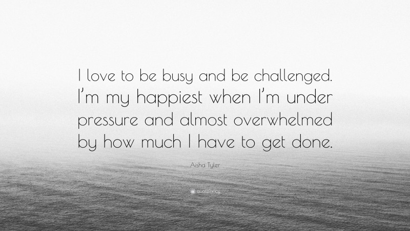 Aisha Tyler Quote: “I love to be busy and be challenged. I’m my happiest when I’m under pressure and almost overwhelmed by how much I have to get done.”