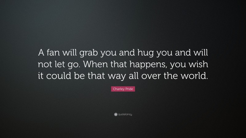 Charley Pride Quote: “A fan will grab you and hug you and will not let go. When that happens, you wish it could be that way all over the world.”