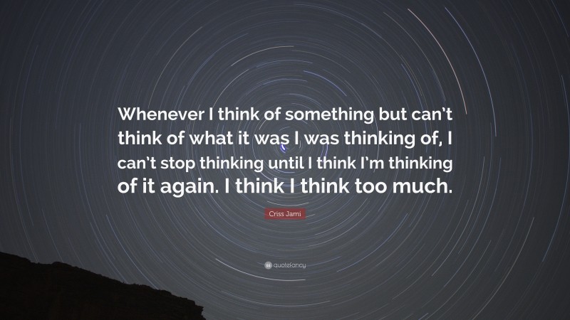 Criss Jami Quote: “Whenever I think of something but can’t think of what it was I was thinking of, I can’t stop thinking until I think I’m thinking of it again. I think I think too much.”
