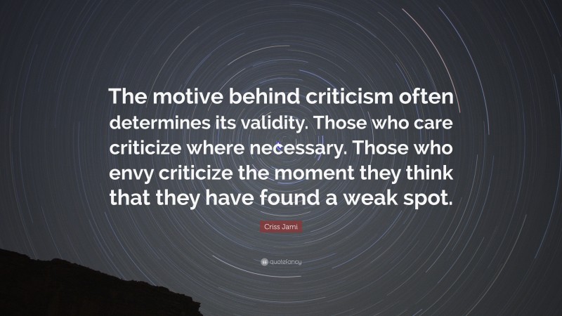 Criss Jami Quote: “The motive behind criticism often determines its validity. Those who care criticize where necessary. Those who envy criticize the moment they think that they have found a weak spot.”
