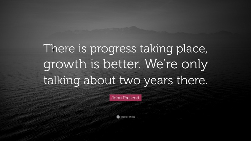 John Prescott Quote: “There is progress taking place, growth is better. We’re only talking about two years there.”