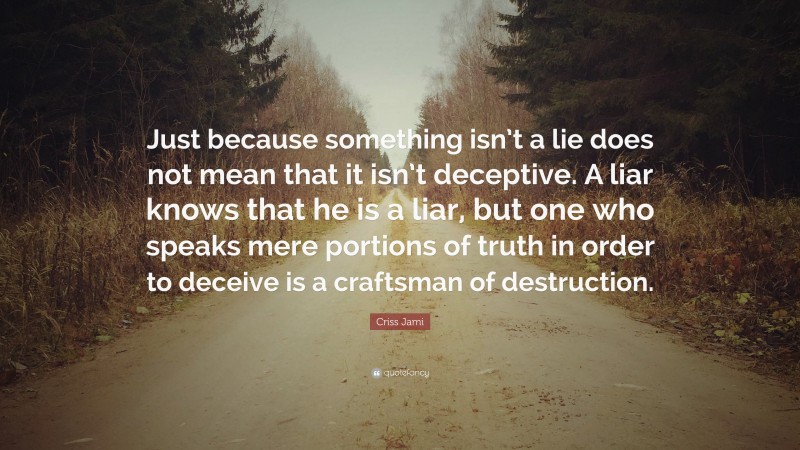 Criss Jami Quote: “Just because something isn’t a lie does not mean that it isn’t deceptive. A liar knows that he is a liar, but one who speaks mere portions of truth in order to deceive is a craftsman of destruction.”