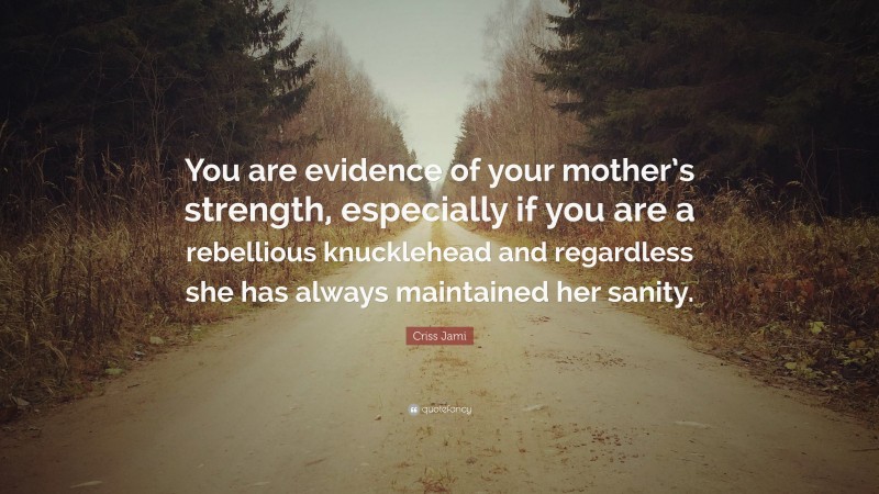 Criss Jami Quote: “You are evidence of your mother’s strength, especially if you are a rebellious knucklehead and regardless she has always maintained her sanity.”