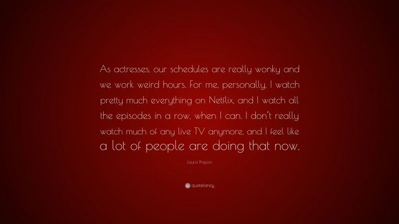 Laura Prepon Quote: “As actresses, our schedules are really wonky and we work weird hours. For me, personally, I watch pretty much everything on Netflix, and I watch all the episodes in a row, when I can. I don’t really watch much of any live TV anymore, and I feel like a lot of people are doing that now.”